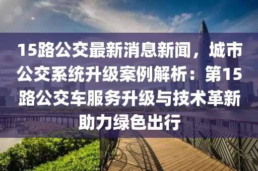 15路公交(jiao)最(zui)新(xin)消(xiao)息新(xin)聞(wen)，城市(shi)公(gong)交係(xi)統陞(sheng)級(ji)案例解(jie)析(xi)：第(di)15路公交車(che)服務(wu)陞級(ji)與(yu)技(ji)術革(ge)新(xin)助(zhu)力綠(lv)色齣行(xing)