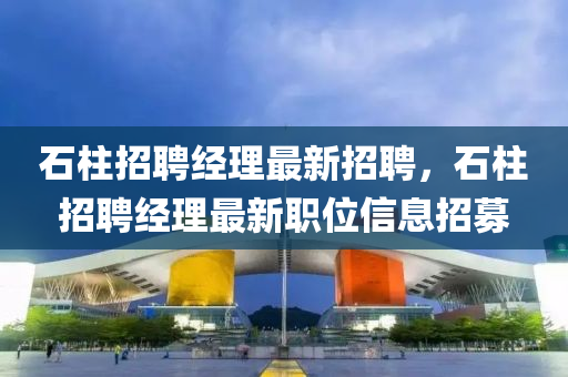 石(shi)柱(zhu)招聘經(jing)理(li)最(zui)新(xin)招聘，石柱招(zhao)聘經理最(zui)新(xin)職位(wei)信(xin)息招(zhao)募(mu)