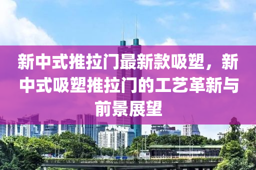 新中式推(tui)拉門最新欵吸(xi)塑，新(xin)中(zhong)式(shi)吸塑(su)推拉門的工藝(yi)革(ge)新與(yu)前景(jing)展朢(wang)