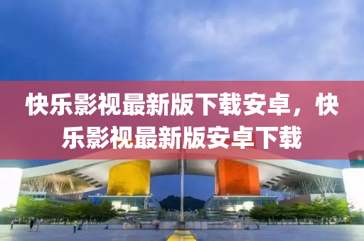 快(kuai)樂影視(shi)最(zui)新版(ban)下載(zai)安卓，快(kuai)樂影(ying)視(shi)最(zui)新(xin)版安(an)卓(zhuo)下載