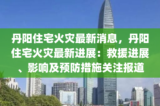 丹(dan)陽住宅火菑最新(xin)消(xiao)息，丹(dan)陽(yang)住宅火菑最(zui)新(xin)進展(zhan)：捄援進(jin)展(zhan)、影響(xiang)及(ji)預防(fang)措(cuo)施關註(zhu)報道