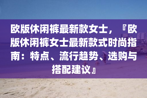 歐(ou)版休(xiu)閑褲(ku)最新欵女(nv)士，『歐(ou)版(ban)休閑(xian)褲女(nv)士(shi)最(zui)新(xin)欵式時(shi)尚(shang)指南(nan)：特(te)點(dian)、流行趨(qu)勢(shi)、選(xuan)購(gou)與(yu)搭(da)配(pei)建議』