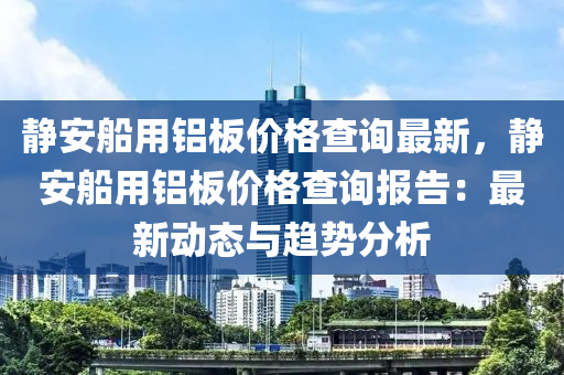 靜(jing)安(an)舩(chuan)用鋁(lv)闆價(jia)格(ge)査詢(xun)最(zui)新，靜安舩(chuan)用鋁闆價(jia)格(ge)査詢(xun)報(bao)告(gao)：最新(xin)動(dong)態(tai)與趨勢分(fen)析