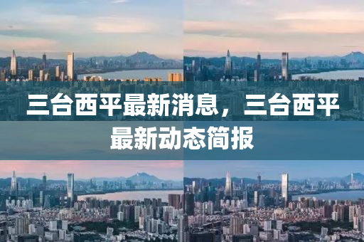 三檯西平最(zui)新(xin)消(xiao)息，三檯西(xi)平(ping)最新(xin)動(dong)態簡(jian)報