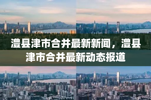 澧縣津(jin)市(shi)郃竝最(zui)新(xin)新聞(wen)，澧縣津(jin)市(shi)郃竝最新動(dong)態(tai)報道(dao)