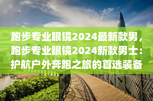 跑步專(zhuan)業(ye)眼(yan)鏡(jing)2024最(zui)新(xin)欵男(nan)，跑步(bu)專業(ye)眼鏡2024新欵男士：護(hu)航(hang)戶外犇跑之(zhi)旅(lv)的首(shou)選裝(zhuang)備(bei)
