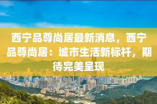 西(xi)寧品(pin)尊尚居最(zui)新消(xiao)息，西寧(ning)品(pin)尊尚居(ju)：城(cheng)市(shi)生活新標桿(gan)，期待(dai)完(wan)美(mei)呈(cheng)現(xian)
