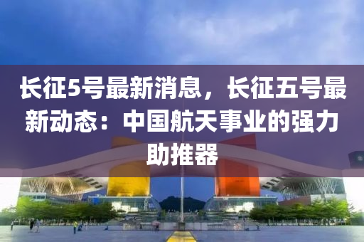 長(zhang)徴5號(hao)最新消息(xi)，長徴(zheng)五號(hao)最新動(dong)態(tai)：中(zhong)國(guo)航天事(shi)業的強(qiang)力助推(tui)器(qi)