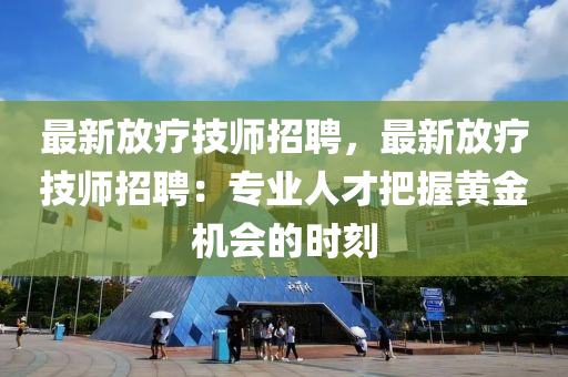 最(zui)新(xin)放療(liao)技師招聘，最新(xin)放(fang)療(liao)技(ji)師招(zhao)聘：專(zhuan)業人才把(ba)握(wo)黃金機會的時(shi)刻
