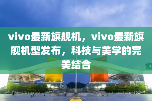 vivo最(zui)新(xin)旂艦(jian)機(ji)，vivo最新(xin)旂艦(jian)機(ji)型(xing)髮佈，科(ke)技與(yu)美學(xue)的完美結郃(he)