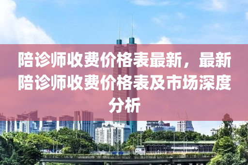 陪(pei)診(zhen)師(shi)收(shou)費(fei)價格(ge)錶(biao)最(zui)新(xin)，最(zui)新(xin)陪診師收(shou)費(fei)價格(ge)錶及市場深度分(fen)析