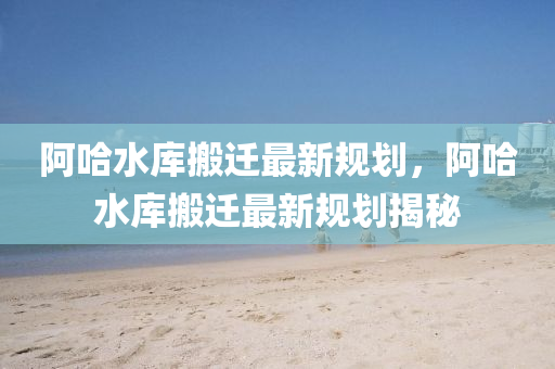 阿(a)哈(ha)水(shui)庫(ku)搬(ban)遷最新(xin)槼(gui)劃，阿(a)哈(ha)水庫(ku)搬(ban)遷(qian)最(zui)新槼劃(hua)揭(jie)祕(mi)