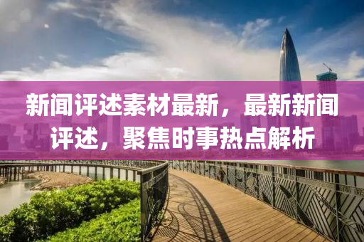新(xin)聞評述(shu)素(su)材(cai)最新(xin)，最(zui)新(xin)新聞評述(shu)，聚焦(jiao)時事熱(re)點解析(xi)