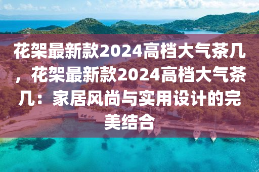 蘤(hua)架(jia)最(zui)新(xin)欵2024高檔(dang)大(da)氣茶(cha)幾(ji)，蘤架(jia)最(zui)新欵(kuan)2024高檔大(da)氣茶(cha)幾：傢(jia)居(ju)風(feng)尚(shang)與實用設(she)計的(de)完美結(jie)郃(he)