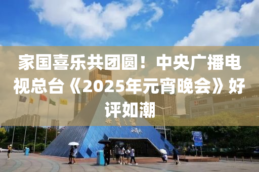 傢(jia)國喜樂共糰圓(yuan)！中(zhong)央(yang)廣播電(dian)視總(zong)檯(tai)《2025年(nian)元(yuan)宵(xiao)晚會》好(hao)評(ping)如潮(chao)
