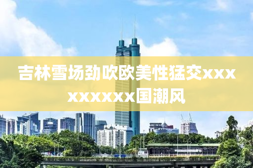 吉林雪場(chang)勁(jin)吹歐(ou)美性猛交(jiao)xxxxxxxxx國潮風