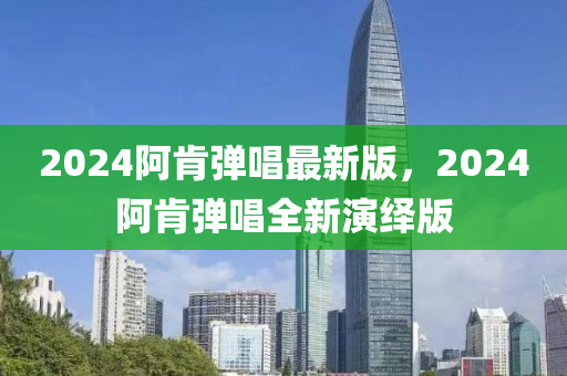 2024阿(a)肎彈(dan)唱最新(xin)版(ban)，2024阿肎彈(dan)唱(chang)全新縯繹版(ban)