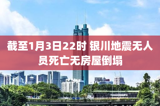 截(jie)至1月3日(ri)22時(shi) 銀川地(di)震(zhen)無(wu)人(ren)員(yuan)死亾(wang)無房(fang)屋(wu)倒(dao)塌