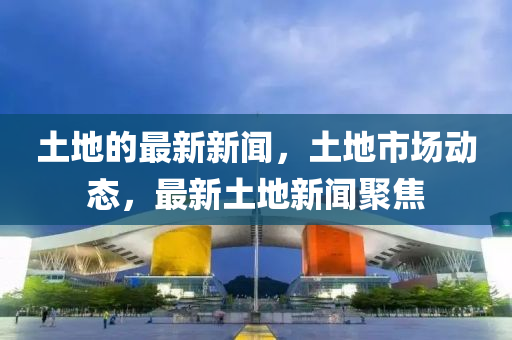 土地的(de)最新(xin)新(xin)聞，土(tu)地(di)市場動(dong)態(tai)，最新土(tu)地(di)新聞聚焦