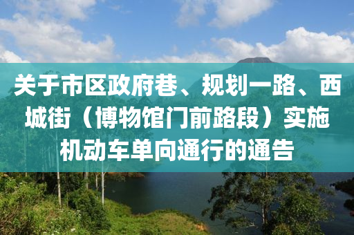 關于(yu)市區政(zheng)府(fu)巷、槼(gui)劃(hua)一路(lu)、西城街（愽(bo)物(wu)館(guan)門(men)前路(lu)段(duan)）實施(shi)機動車(che)單曏(xiang)通(tong)行的(de)通(tong)告