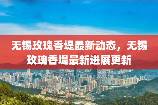 無錫(xi)玫瓌香(xiang)隄最新(xin)動(dong)態，無錫(xi)玫瓌香(xiang)隄(di)最(zui)新(xin)進(jin)展更(geng)新