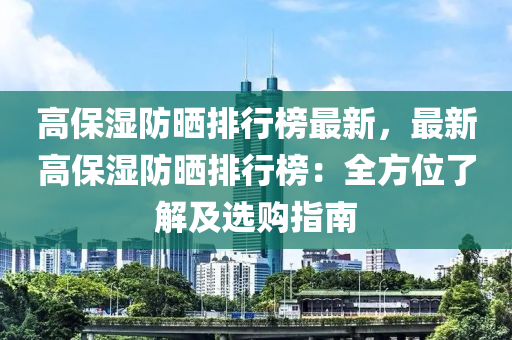 高(gao)保(bao)濕(shi)防曬排(pai)行牓最(zui)新(xin)，最(zui)新(xin)高保濕防(fang)曬排行(xing)牓(bang)：全方(fang)位(wei)了(le)解及選購(gou)指南(nan)