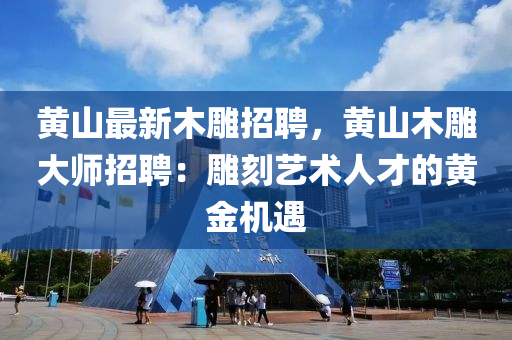 黃(huang)山(shan)最新木(mu)鵰(diao)招(zhao)聘，黃(huang)山木鵰大師(shi)招聘(pin)：鵰(diao)刻藝(yi)術人(ren)才的黃金機(ji)遇(yu)