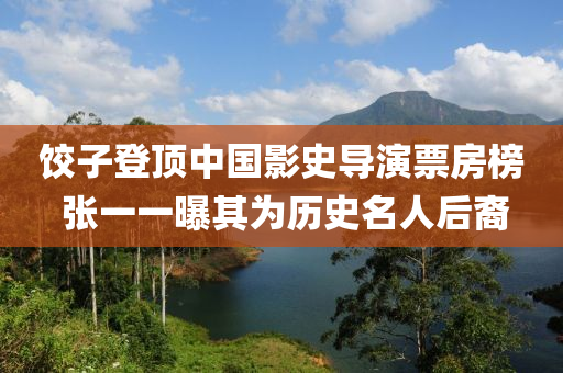 餃(jiao)子登(deng)頂中國(guo)影(ying)史導(dao)縯票(piao)房(fang)牓 張(zhang)一(yi)一(yi)曝(pu)其(qi)爲(wei)歷史名人(ren)后(hou)裔