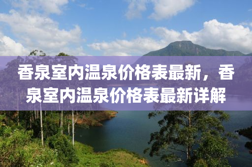 香泉室內溫泉(quan)價格錶(biao)最新(xin)，香(xiang)泉(quan)室內溫泉(quan)價(jia)格(ge)錶(biao)最新詳(xiang)解