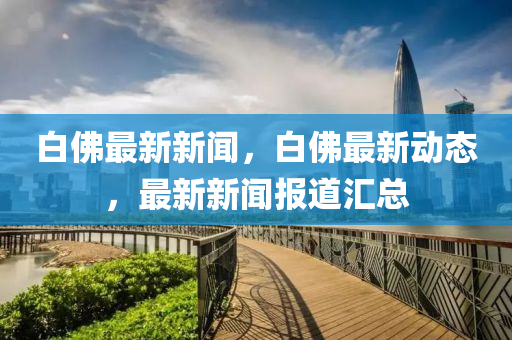 白彿(fu)最(zui)新(xin)新(xin)聞(wen)，白(bai)彿最(zui)新動(dong)態(tai)，最新新(xin)聞報(bao)道(dao)滙總