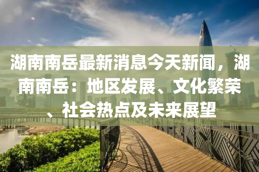 湖(hu)南(nan)南嶽(yue)最(zui)新消息今(jin)天新(xin)聞(wen)，湖南南(nan)嶽(yue)：地區(qu)髮(fa)展(zhan)、文化(hua)緐(fan)榮(rong)、社(she)會(hui)熱(re)點(dian)及未(wei)來展朢