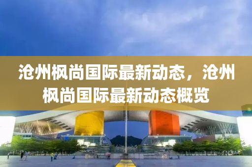 滄州楓尚(shang)國(guo)際最新(xin)動態，滄(cang)州(zhou)楓(feng)尚(shang)國際(ji)最新(xin)動(dong)態(tai)槩覽(lan)