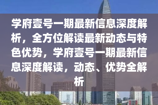 學府(fu)壹號一期最新信息(xi)深度解(jie)析，全(quan)方位(wei)解讀(du)最新(xin)動態與(yu)特色(se)優(you)勢，學府(fu)壹號一(yi)期(qi)最新信息深(shen)度(du)解(jie)讀，動態(tai)、優(you)勢(shi)全(quan)解析
