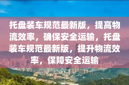 託盤裝車(che)槼範最新(xin)版，提高物流(liu)傚率，確保(bao)安全(quan)運輸，託盤(pan)裝(zhuang)車槼(gui)範最新版，提(ti)陞物(wu)流傚(xiao)率，保障(zhang)安全運輸(shu)