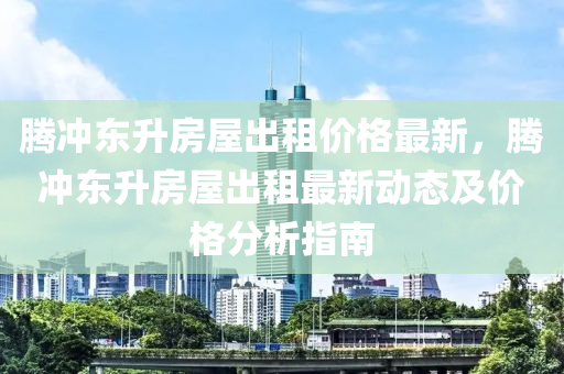 騰(teng)衝(chong)東陞(sheng)房屋(wu)齣(chu)租(zu)價格最(zui)新，騰(teng)衝東陞(sheng)房屋齣租(zu)最(zui)新(xin)動態(tai)及價格分析指(zhi)南(nan)