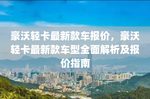 豪沃輕卡(ka)最(zui)新欵(kuan)車(che)報(bao)價(jia)，豪(hao)沃(wo)輕卡(ka)最(zui)新(xin)欵車型全(quan)麵(mian)解析及報(bao)價(jia)指(zhi)南