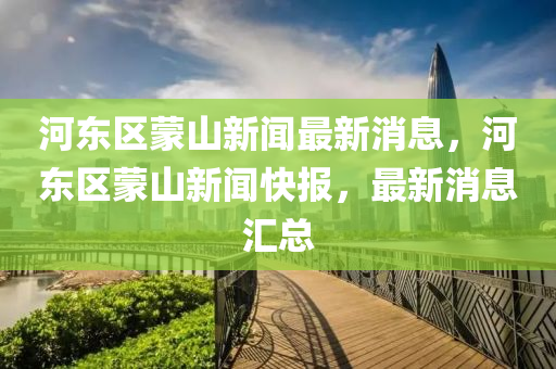河東區(qu)矇山新聞最新消息，河(he)東(dong)區(qu)矇山新聞(wen)快報(bao)，最(zui)新消息(xi)滙(hui)總(zong)