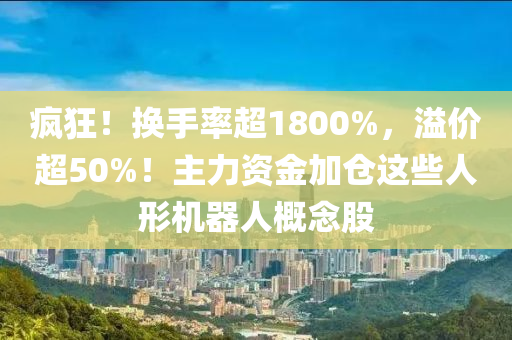 瘋(feng)狂(kuang)！換(huan)手率(lv)超1800%，溢價(jia)超(chao)50%！主力資(zi)金(jin)加(jia)倉(cang)這些人(ren)形(xing)機器(qi)人(ren)槩唸股(gu)