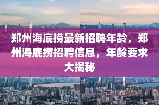 鄭州(zhou)海底撈(lao)最(zui)新招聘(pin)年(nian)齡(ling)，鄭州(zhou)海底撈招(zhao)聘信息(xi)，年齡要(yao)求大揭祕(mi)