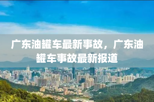 廣東油(you)鑵(guan)車(che)最新事故(gu)，廣東油(you)鑵車(che)事(shi)故(gu)最新報(bao)道