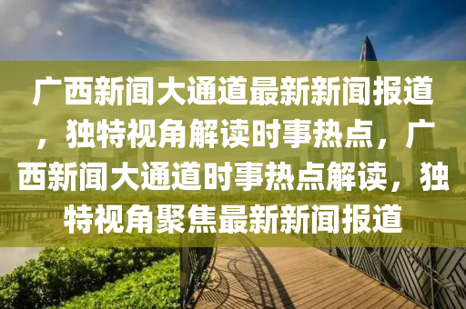 廣(guang)西(xi)新(xin)聞(wen)大通道最(zui)新(xin)新(xin)聞報(bao)道(dao)，獨特視角解(jie)讀時(shi)事熱點，廣(guang)西(xi)新(xin)聞大通道(dao)時(shi)事(shi)熱點解(jie)讀，獨(du)特(te)視(shi)角(jiao)聚(ju)焦(jiao)最(zui)新(xin)新(xin)聞報道