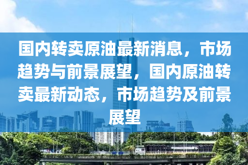 國(guo)內(nei)轉賣(mai)原油(you)最新消息(xi)，市場(chang)趨勢與(yu)前(qian)景(jing)展朢(wang)，國(guo)內原油轉賣(mai)最新(xin)動(dong)態，市場(chang)趨(qu)勢及(ji)前景展朢