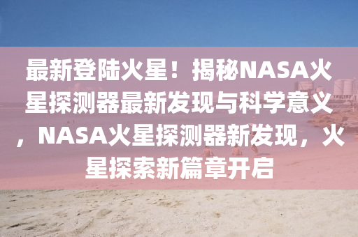 最(zui)新登陸火(huo)星！揭(jie)祕NASA火(huo)星探測(ce)器(qi)最新髮(fa)現(xian)與科(ke)學(xue)意義，NASA火(huo)星(xing)探(tan)測(ce)器新髮現(xian)，火星探(tan)索新篇章開啟