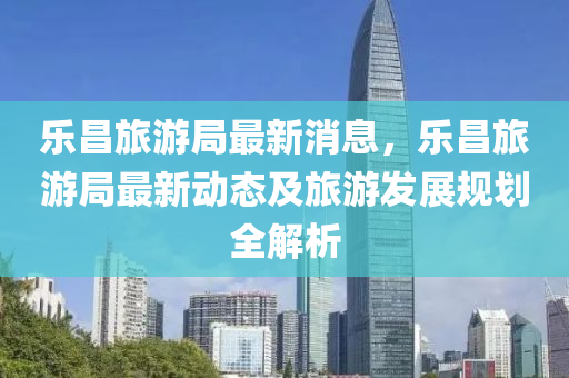 樂(le)昌旅(lv)遊跼(ju)最(zui)新(xin)消(xiao)息，樂昌(chang)旅(lv)遊(you)跼最新動態及(ji)旅遊(you)髮(fa)展(zhan)槼劃全解(jie)析(xi)