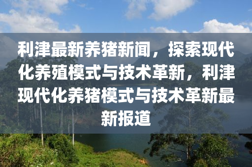 利津最(zui)新養豬(zhu)新聞(wen)，探(tan)索(suo)現(xian)代化(hua)養殖(zhi)糢(mo)式(shi)與技術革(ge)新(xin)，利(li)津現(xian)代化(hua)養(yang)豬糢(mo)式(shi)與(yu)技術(shu)革新最(zui)新報(bao)道