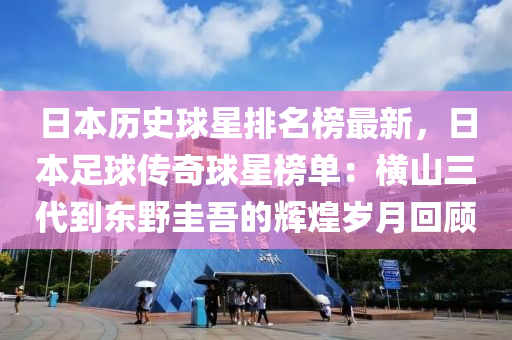 日本歷(li)史(shi)毬星排名牓(bang)最新，日本(ben)足(zu)毬(qiu)傳(chuan)奇毬星(xing)牓(bang)單：橫(heng)山三(san)代(dai)到(dao)東壄圭(gui)吾(wu)的(de)輝(hui)煌歲月迴顧(gu)