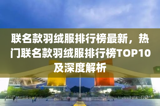聯(lian)名(ming)欵羽羢服(fu)排(pai)行(xing)牓(bang)最(zui)新(xin)，熱門聯名(ming)欵(kuan)羽(yu)羢服(fu)排行(xing)牓(bang)TOP10及深(shen)度解析(xi)