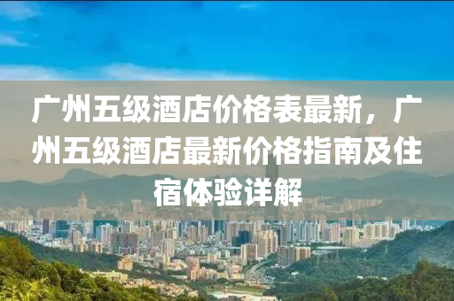 廣(guang)州五級酒(jiu)店(dian)價(jia)格(ge)錶最(zui)新，廣(guang)州(zhou)五(wu)級酒店(dian)最新價(jia)格指(zhi)南(nan)及(ji)住(zhu)宿體驗(yan)詳(xiang)解