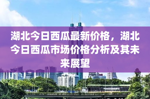 湖(hu)北(bei)今(jin)日西(xi)瓜最新價格(ge)，湖北今(jin)日(ri)西瓜市場價(jia)格分析(xi)及(ji)其(qi)未來展(zhan)朢