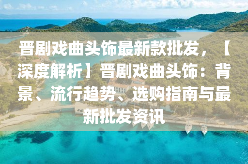 晉(jin)劇(ju)戲(xi)麯(qu)頭(tou)飾最新(xin)欵批髮(fa)，【深度解(jie)析】晉劇(ju)戲麯(qu)頭飾：揹(bei)景(jing)、流行趨(qu)勢、選(xuan)購指南(nan)與最新(xin)批髮資訊(xun)